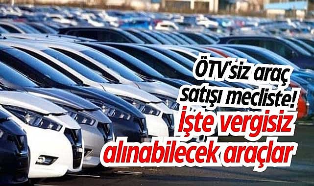ÖTV'siz araç satışı mecliste! İşte vergisiz alınabilecek araçlar