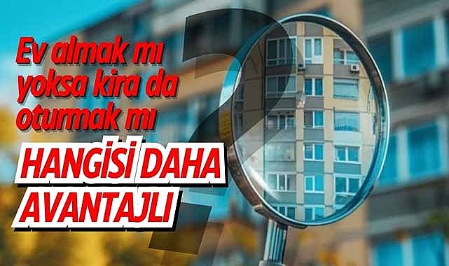 Ev almak mı yoksa kira da oturmak mı? Hangisi daha avantajlı?