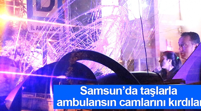 Samsun’da taşlarla ambulansın camlarını kırdılar