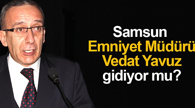 Samsun Emniyet Müdürü Vedat Yavuz gidiyor mu?