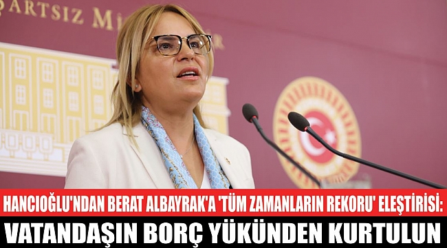 HANCIOĞLU'NDAN BERAT ALBAYRAK'A 'TÜM ZAMANLARIN REKORU' ELEŞTİRİSİ:Vatandaşın borç yükünden kurtulun