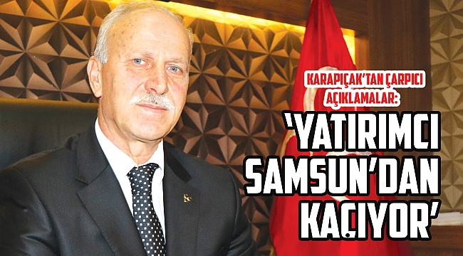 KARAPIÇAK’TAN ÇARPICI AÇIKLAMALAR:  ‘Yatırımcı Samsun’dan kaçıyor’