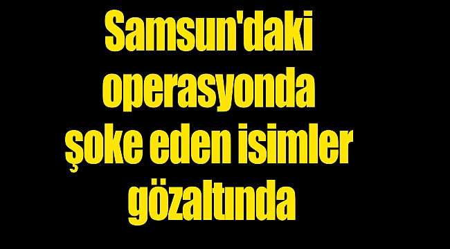 Samsun'daki operasyonda şoke eden isimler gözaltında