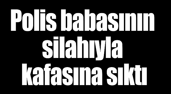 Polis babasının silahıyla kafasına sıktı