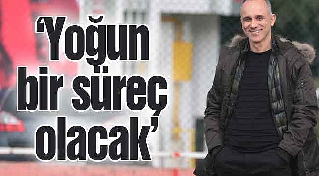 ‘Yoğun bir süreç olacak’