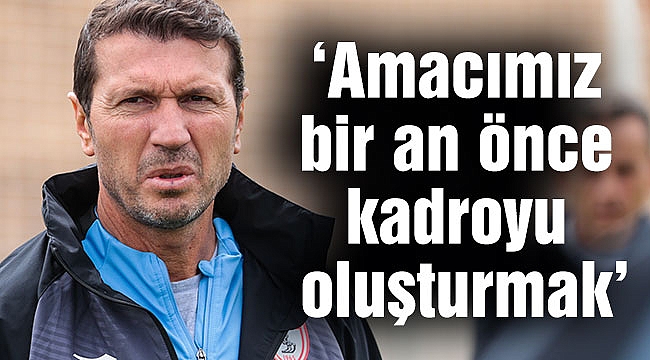 ‘Amacımız bir an önce kadroyu oluşturmak’
