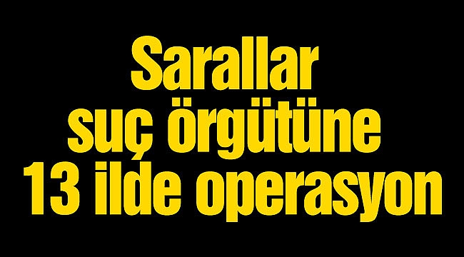 Sarallar suç örgütüne 13 ilde operasyon