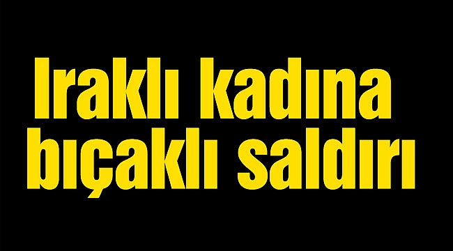Iraklı kadına bıçaklı saldırı