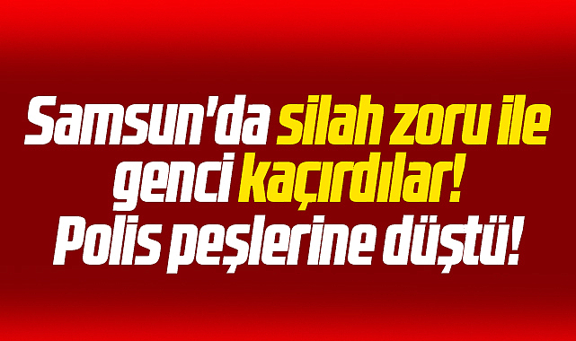 Samsun'da bir genç silah zoru ile kaçırıldı! Polis harekete geçti