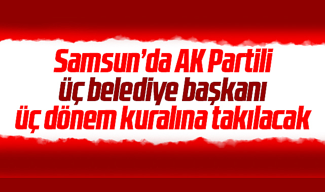 Samsun'da AK Partili 3 belediye başkanı üç dönem kuralına takılacak