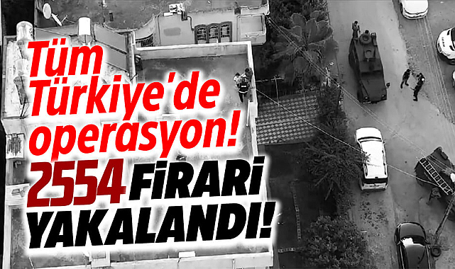 Emniyet ve jandarma tüm Türkiye'de operasyon yaptı! 2 bin 554 firari yakalandı
