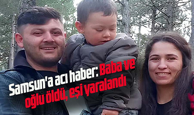 Samsun'a acı haber: Baba ve oğlu öldü, eşi yaralandı
