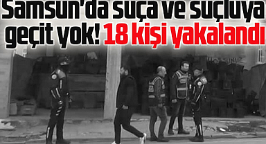 Samsun'da suça ve suçluya geçit yok! 18 kişi yakalandı