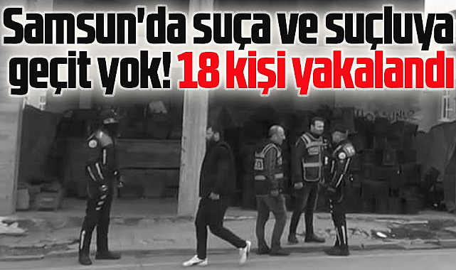 Samsun'da suça ve suçluya geçit yok! 18 kişi yakalandı