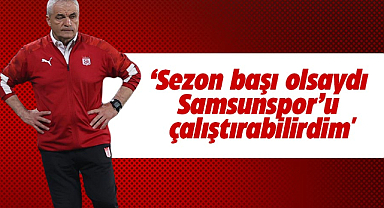 'Sezon başı olsaydı Samsunspor'u çalıştırabilirdim'