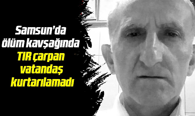 Samsun'da ölüm kavşağında TIR çarpan vatandaş kurtarılamadı