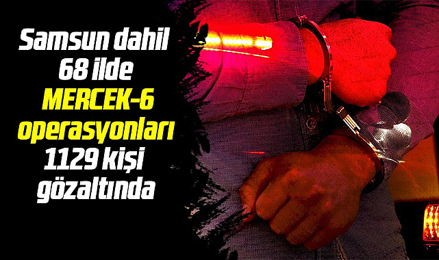 Samsun dahil 68 ilde MERCEK-6 operasyonları 1129 kişi gözaltında