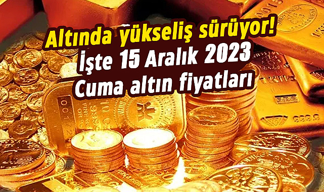 Altında yükseliş sürüyor! İşte 15 Aralık 2023 Cuma altın fiyatları