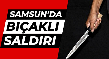 Samsun'da bıçaklı saldırı