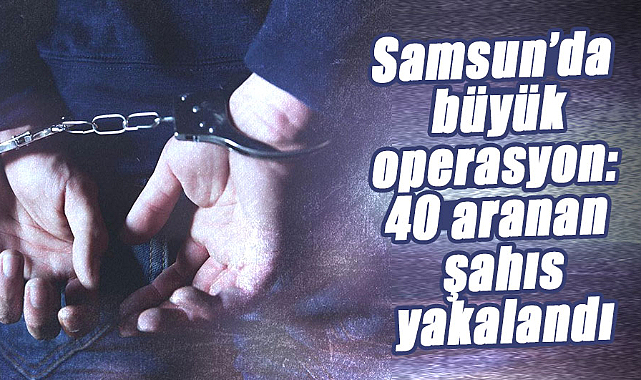 Samsun’da büyük operasyon: 40 aranan şahıs yakalandı