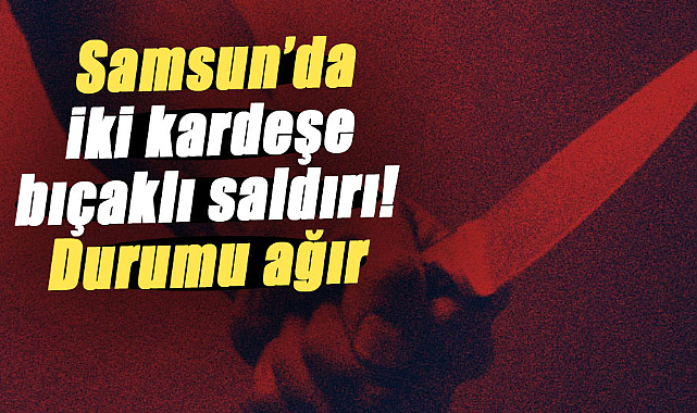 Samsun’da iki kardeşe bıçaklı saldırı! Durumu ağır