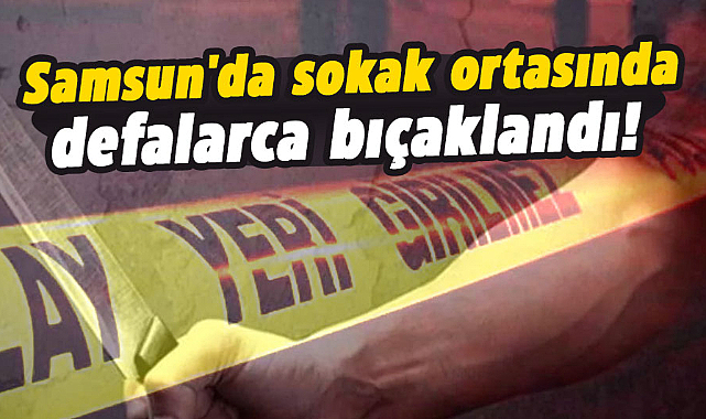 Samsun'da sokak ortasında defalarca bıçaklandı!