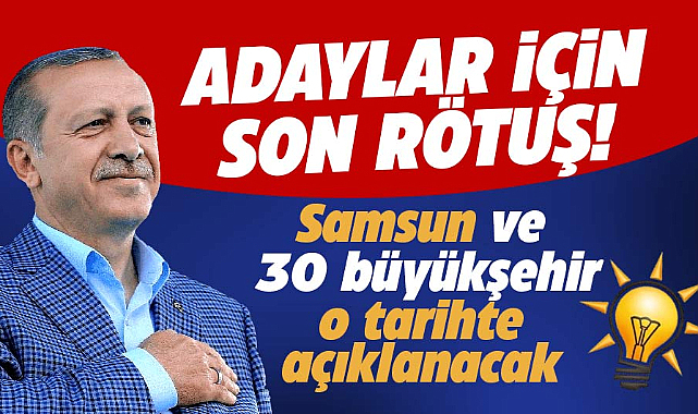 AK Parti'de adaylar için son rötuş! Samsun ve 30 büyükşehir o tarihte açıklanacak