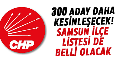 CHP’de 300 aday daha kesinleşecek! Samsun ilçe listesi de belli olacak