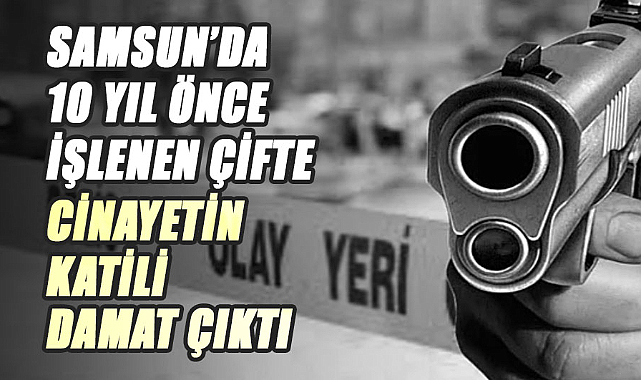Samsun’da 10 yıl önce işlenen çifte cinayetin katili damat çıktı