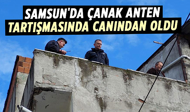 Samsun'da çanak anten tartışmasında canından oldu