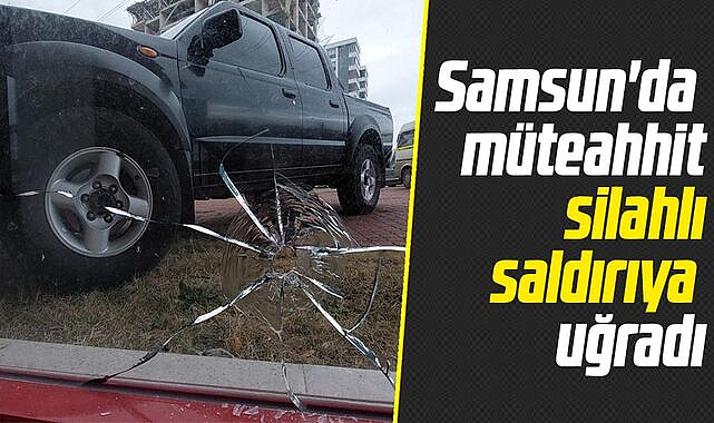 Samsun'da müteahhit silahlı saldırıya uğradı