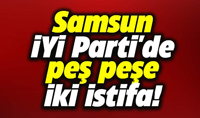 Samsun İYİ Parti'de peş peşe iki istifa