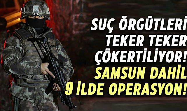 Suç örgütleri teker teker çökertiliyor! Samsun dahil 9 ilde operasyon!