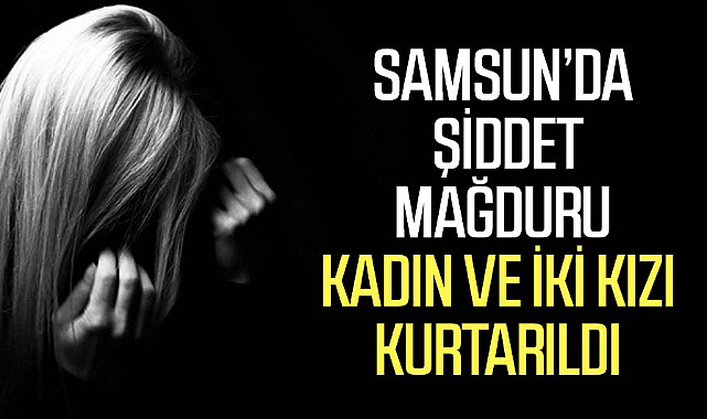 Samsun'da şiddet mağduru kadın ve iki kızı kurtarıldı