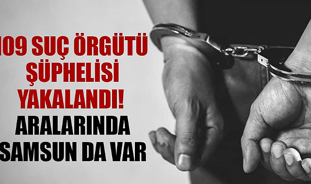 109 suç örgütü şüphelisi yakalandı! Aralarında Samsun da var