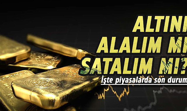 Altını alalım mı, satalım mı? İşte piyasalarda son durum