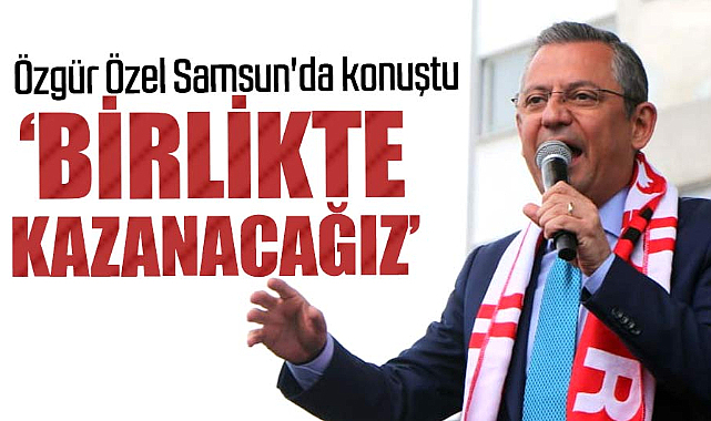 Özgür Özel Samsun'da konuştu: Birlikte kazanacağız