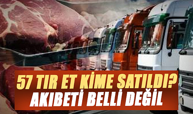 57 tır et kime satıldı? Akıbeti belli değil