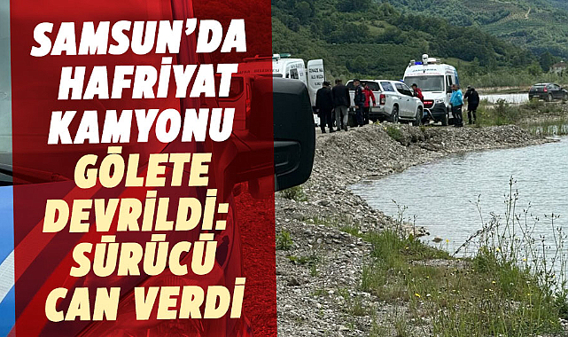 Samsun’da hafriyat kamyonu gölete devrildi: Sürücü hayatını kaybetti