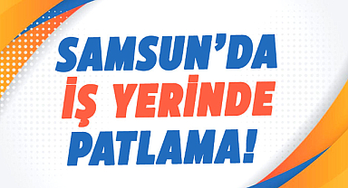 Samsun’da iş yerinde patlama!