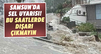 Samsun'da sel uyarısı! Bu saatlerde dışarı çıkmayın 