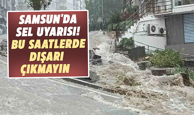 Samsun'da sel uyarısı! Bu saatlerde dışarı çıkmayın 