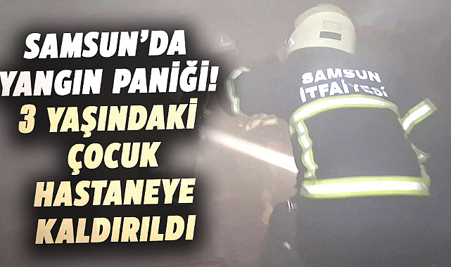 Samsun’da yangın paniği! 3 yaşındaki çocuk hastaneye kaldırıldı