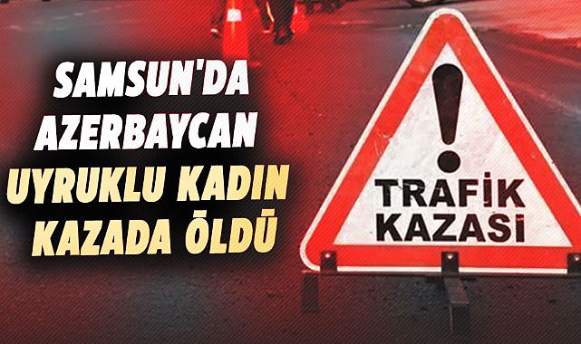 Samsun'da yaşanan kazada Azerbaycan uyruklu kadın öldü
