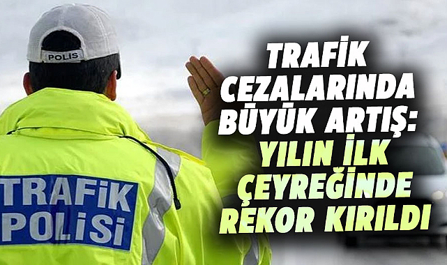 Trafik cezalarında büyük artış: Yılın ilk çeyreğinde rekor kırıldı