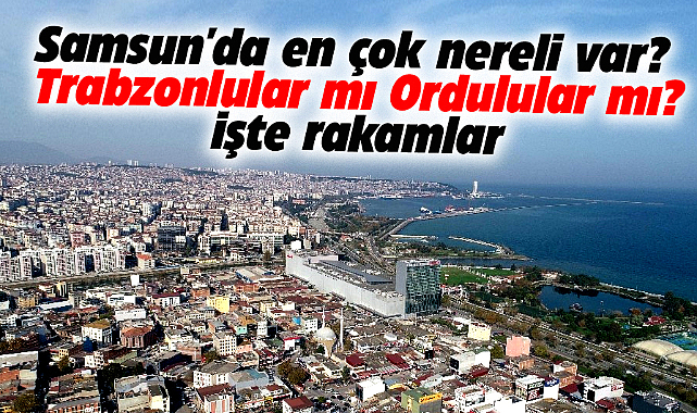 Samsun'da en çok nereli var? Trabzonlular mı Ordulular mı? İşte rakamlar