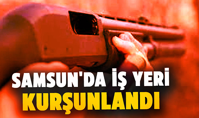 Samsun'da iş yeri kurşunlandı