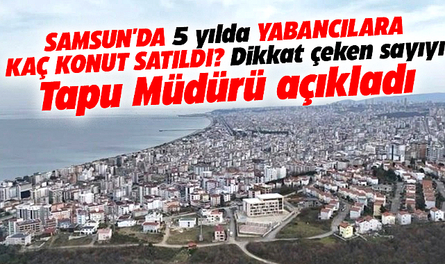 Samsun'da son 5 yılda yabancılara yapılan konut satışı sayısı açıklandı