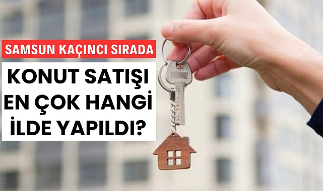Türkiye'de en çok konut satılan iller sıralaması açıklandı Samsun kaçıncı sırada