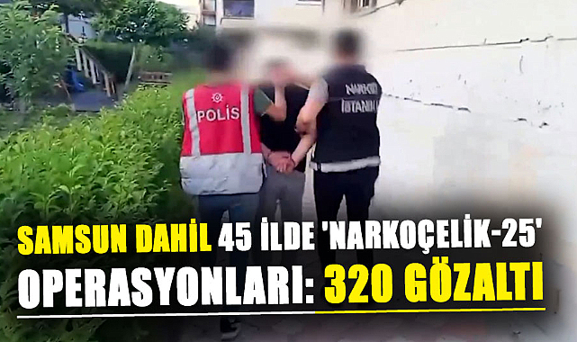 Samsun dahil 45 ilde 'Narkoçelik-25' operasyonları: 320 gözaltı